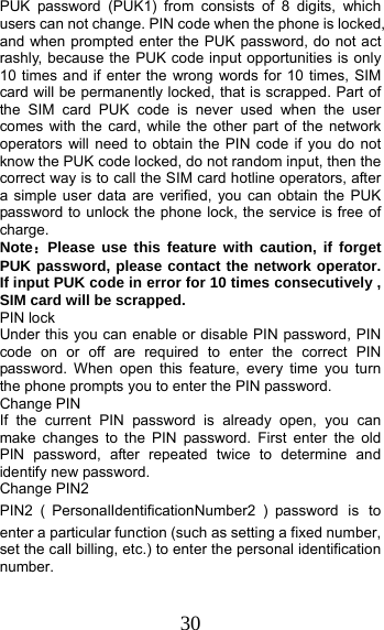 30 PUK password (PUK1) from consists of 8 digits, which users can not change. PIN code when the phone is locked, and when prompted enter the PUK password, do not act rashly, because the PUK code input opportunities is only 10 times and if enter the wrong words for 10 times, SIM card will be permanently locked, that is scrapped. Part of the SIM card PUK code is never used when the user comes with the card, while the other part of the network operators will need to obtain the PIN code if you do not know the PUK code locked, do not random input, then the correct way is to call the SIM card hotline operators, after a simple user data are verified, you can obtain the PUK password to unlock the phone lock, the service is free of charge. Note：Please use this feature with caution, if forget PUK password, please contact the network operator. If input PUK code in error for 10 times consecutively , SIM card will be scrapped. PIN lock Under this you can enable or disable PIN password, PIN code on or off are required to enter the correct PIN password. When open this feature, every time you turn the phone prompts you to enter the PIN password. Change PIN If the current PIN password is already open, you can make changes to the PIN password. First enter the old PIN password, after repeated twice to determine and identify new password. Change PIN2 PIN2 （PersonalIdentificationNumber2 ）password is to enter a particular function (such as setting a fixed number, set the call billing, etc.) to enter the personal identification number. 