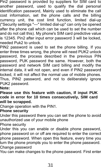 31 Pin2 password is provided by suppliers for SIM card to another password, used to qualify the dial personal identification password, Mainly used to eliminate the call cost information, set the phone calls and the billing currency unit, the cost limit function, limited dial-up (&quot;Security settings &quot;---&quot; limited dial-up&quot; can only be opened after the phone call which can be used to set the number and do not call this). My phone&apos;s SIM card predictive value is 12345. Pin2 after input error password 3 will be locked, needed Puk2 to unlock. PIN2 password is used to set the phone billing. If you enter three times wrong, the phone will need PUK2 unlock password, the process described in the previous PIN password, PUK password the same. However, both the password and network SIM card billing and modify the internal data, it will not open, and even if PIN2 password locked, it will not affect the normal use of mobile phones. Thus, PIN2 password, and not to deliberately ignore PUK2 password. Note:  Please use this feature with caution, If input PUK code in error for 10 times consecutively, SIM card will be scrapped. Change operation with the PIN1. Phone security Under this password there you can set the phone to avoid unauthorized use of your mobile phone Phone security Under this you can enable or disable phone password, phone password on or off are required to enter the correct phone password. When open this feature, every time you turn the phone prompts you to enter the phone password. Change password You can make changes to the phone password. First enter 