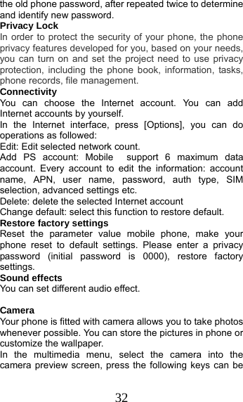 32 the old phone password, after repeated twice to determine and identify new password. Privacy Lock In order to protect the security of your phone, the phone privacy features developed for you, based on your needs, you can turn on and set the project need to use privacy protection, including the phone book, information, tasks, phone records, file management. Connectivity You can choose the Internet account. You can add Internet accounts by yourself.   In the Internet interface, press [Options], you can do operations as followed:   Edit: Edit selected network count. Add PS account: Mobile  support 6 maximum data account. Every account to edit the information: account name, APN, user name, password, auth type, SIM selection, advanced settings etc. Delete: delete the selected Internet account Change default: select this function to restore default. Restore factory settings Reset the parameter value mobile phone, make your phone reset to default settings. Please enter a privacy password (initial password is 0000), restore factory settings. Sound effects You can set different audio effect.   Camera Your phone is fitted with camera allows you to take photos whenever possible. You can store the pictures in phone or customize the wallpaper. In the multimedia menu, select the camera into the camera preview screen, press the following keys can be 