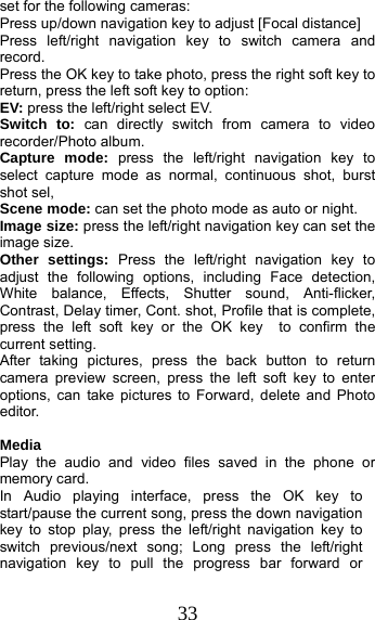 33 set for the following cameras: Press up/down navigation key to adjust [Focal distance] Press left/right navigation key to switch camera and record. Press the OK key to take photo, press the right soft key to return, press the left soft key to option: EV: press the left/right select EV. Switch to: can directly switch from camera to video recorder/Photo album.   Capture mode: press the left/right navigation key to select capture mode as normal, continuous shot, burst shot sel,   Scene mode: can set the photo mode as auto or night. Image size: press the left/right navigation key can set the image size. Other settings: Press the left/right navigation key to adjust the following options, including Face detection, White balance, Effects, Shutter sound, Anti-flicker, Contrast, Delay timer, Cont. shot, Profile that is complete, press the left soft key or the OK key  to confirm the current setting.   After taking pictures, press the back button to return camera preview screen, press the left soft key to enter options, can take pictures to Forward, delete and Photo editor.  Media Play the audio and video files saved in the phone or memory card. In Audio playing interface, press the OK key to start/pause the current song, press the down navigation key to stop play, press the left/right navigation key to switch previous/next song; Long press the left/right navigation key to pull the progress bar forward or 