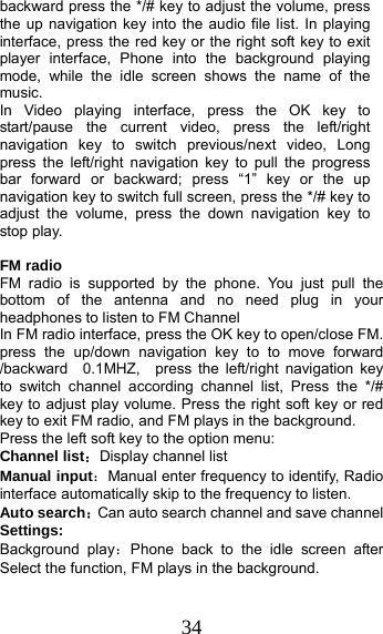 34 backward press the */# key to adjust the volume, press the up navigation key into the audio file list. In playing interface, press the red key or the right soft key to exit player interface, Phone into the background playing mode, while the idle screen shows the name of the music. In Video playing interface, press the OK key to start/pause the current video, press the left/right navigation key to switch previous/next video, Long press the left/right navigation key to pull the progress bar forward or backward; press “1” key or the up navigation key to switch full screen, press the */# key to adjust the volume, press the down navigation key to stop play.  FM radio FM radio is supported by the phone. You just pull the bottom of the antenna and no need plug in your headphones to listen to FM Channel   In FM radio interface, press the OK key to open/close FM. press the up/down navigation key to to move forward /backward  0.1MHZ,  press the left/right navigation key to switch channel according channel list, Press the */#  key to adjust play volume. Press the right soft key or red key to exit FM radio, and FM plays in the background. Press the left soft key to the option menu: Channel list：Display channel list Manual input：Manual enter frequency to identify, Radio interface automatically skip to the frequency to listen. Auto search：Can auto search channel and save channel Settings: Background play：Phone back to the idle screen after Select the function, FM plays in the background. 