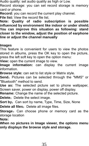 35 Audio quality: set audio quality as high or Low. Record storage: you can set record storage is memory card or phone. Record: you can record the current play channel. File list: View the record file list. Note: Quality of radio subscription is possible influenced by environment like indoor or under shield. You can improve this situation as following: stand closer to the window, adjust the position of earphone line or adjust the channel manually  Images  This feature is convenient for users to view the photos stored in albums, press the OK key to open the picture, press the left soft key to open the option menu: View: open the current image to view. Image information: can display the current image information. Browse style: can set to list style or Matrix style. Send：Pictures can be selected through the &quot;MMS&quot; or &quot;Bluetooth&quot; method to send. Use as: The selected picture set to phone wallpaper, Screen saver, power on display, power off display. Rename: Change the name of the selected picture. Delete：Delete the select image. Sort by：Can sort by name, Type, Time, Size, None Delete all files：Delete all image files. Storage：Can choose phone or memory card as the storage location Note:  When no pictures in Image viewer, the options menu only displays the browse style and storage. 