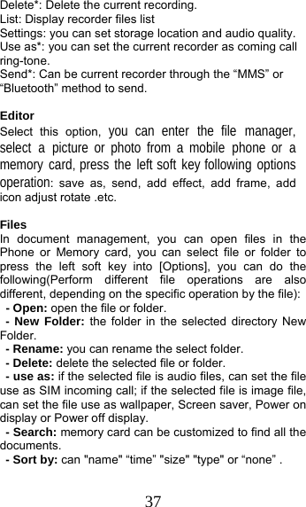 37 Delete*: Delete the current recording. List: Display recorder files list Settings: you can set storage location and audio quality. Use as*: you can set the current recorder as coming call ring-tone. Send*: Can be current recorder through the “MMS” or “Bluetooth” method to send.  Editor Select this option, you can enter the file manager, select a picture or photo from a mobile phone or a memory card, press the left soft key following options operation: save as, send, add effect, add frame, add icon adjust rotate .etc.  Files  In document management, you can open files in the  Phone or Memory card, you can select file or folder to press the left soft key into [Options], you can do the following(Perform different file operations are also different, depending on the specific operation by the file):   - Open: open the file or folder. - New Folder: the folder in the selected directory New Folder. - Rename: you can rename the select folder. - Delete: delete the selected file or folder.   - use as: if the selected file is audio files, can set the file use as SIM incoming call; if the selected file is image file, can set the file use as wallpaper, Screen saver, Power on display or Power off display.     - Search: memory card can be customized to find all the documents.  - Sort by: can &quot;name&quot; “time” &quot;size&quot; &quot;type&quot; or “none” . 