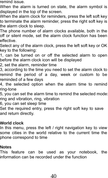 40 remind issue. When the alarm is turned on state, the alarm symbol is displayed in the top of the screen.   When the alarm clock for reminders, press the left soft key to terminate the alarm reminder, press the right soft key is the alarm clock to sleep. The phone number of alarm clocks available, both in the off or silent mode, set the alarm clock function has been effective. Select any of the alarm clock, press the left soft key or OK key to the following: 1, can be turned on or off the selected alarm to open before the alarm clock icon will be displayed 2, set the alarm, reminder time 3, according to the time you need to set the alarm clock to remind the period of a day, week or custom to be reminded of a few days 4, the selected option when the alarm time to remind ring-tone 5, you can set the alarm time to remind the selected mode: ring and vibration, ring, vibration 6, you can set sleep time Set the required entry, press the right soft key to save and return directly.  World clock In this menu, press the left / right navigation key to view some cities in the world relative to the current time the phone correspond to time  Notes This feature can be used as your notebook, the information can be recorded under the function  