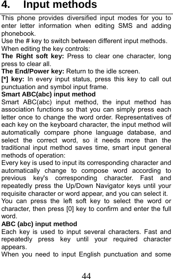 44 4. Input methods This phone provides diversified input modes for you to enter letter information when editing SMS and adding phonebook.  Use the # key to switch between different input methods. When editing the key controls: The Right soft key: Press to clear one character, long press to clear all. The End/Power key: Return to the idle screen. [*] key: In every input status, press this key to call out punctuation and symbol input frame. Smart ABC(abc) input method Smart ABC(abc) input method, the input method has association functions so that you can simply press each letter once to change the word order. Representatives of each key on the keyboard character, the input method will automatically compare phone language database, and select the correct word, so it needs more than the traditional input method saves time, smart input general methods of operation:   Every key is used to input its corresponding character and automatically change to compose word according to previous key&apos;s corresponding character. Fast and repeatedly press the Up/Down Navigator keys until your requisite character or word appear, and you can select it.   You can press the left soft key to select the word or character, then press [0] key to confirm and enter the full word. ABC (abc) input method Each key is used to input several characters. Fast and repeatedly press key until your required character appears. When you need to input English punctuation and some 