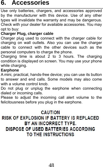 48 6. Accessories Use only batteries, chargers, and accessories approved by the manufacturer with this device. Use of any other types will invalidate the warranty and may be dangerous. Check with your dealer for available accessories. You may opt to buy: Charger Plug, charger cable Charger plug used to connect with the charger cable for charging on wall outlets. Also you can use the charger cable to connect with the other devices such as the personal computers to charge the phone.     Charging time is about 2 to 3 hours. The charging condition is displayed on screen. You may use your phone while charging. Earphone A mini, practical, hands-free device; you can use its button to answer and end calls. Some models may also come with a volume control knob.   Do not plug or unplug the earphone when connecting dialed or incoming calls. Please to adjust the incoming call alert volume to the felicitousness before you plug in the earphone.      