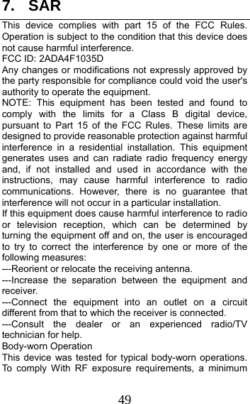 49 7. SAR This device complies with part 15 of the FCC Rules. Operation is subject to the condition that this device does not cause harmful interference. FCC ID: 2ADA4F1035D Any changes or modifications not expressly approved by the party responsible for compliance could void the user&apos;s authority to operate the equipment. NOTE: This equipment has been tested and found to comply with the limits for a Class B digital device, pursuant to Part 15 of the FCC Rules. These limits are designed to provide reasonable protection against harmful interference in a residential installation. This equipment generates uses and can radiate radio frequency energy and, if not installed and used in accordance with the instructions, may cause harmful interference to radio communications. However, there is no guarantee that interference will not occur in a particular installation. If this equipment does cause harmful interference to radio or television reception, which can be determined by turning the equipment off and on, the user is encouraged to try to correct the interference by one or more of the following measures: ---Reorient or relocate the receiving antenna. ---Increase the separation between the equipment and receiver. ---Connect the equipment into an outlet on a circuit different from that to which the receiver is connected. ---Consult the dealer or an experienced radio/TV technician for help. Body-worn Operation This device was tested for typical body-worn operations. To comply With RF exposure requirements, a minimum 