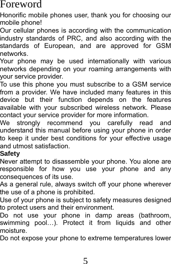 5  Foreword Honorific mobile phones user, thank you for choosing our mobile phone! Our cellular phones is according with the communication industry standards of PRC, and also according with the standards of European, and are approved for GSM networks. Your phone may be used internationally with various networks depending on your roaming arrangements with your service provider. To use this phone you must subscribe to a GSM service from a provider. We have included many features in this device but their function depends on the features available with your subscribed wireless network. Please contact your service provider for more information. We strongly recommend you carefully read and understand this manual before using your phone in order to keep it under best conditions for your effective usage and utmost satisfaction. Safety Never attempt to disassemble your phone. You alone are responsible for how you use your phone and any consequences of its use. As a general rule, always switch off your phone wherever the use of a phone is prohibited. Use of your phone is subject to safety measures designed to protect users and their environment. Do not use your phone in damp areas (bathroom, swimming pool…). Protect it from liquids and other moisture. Do not expose your phone to extreme temperatures lower 