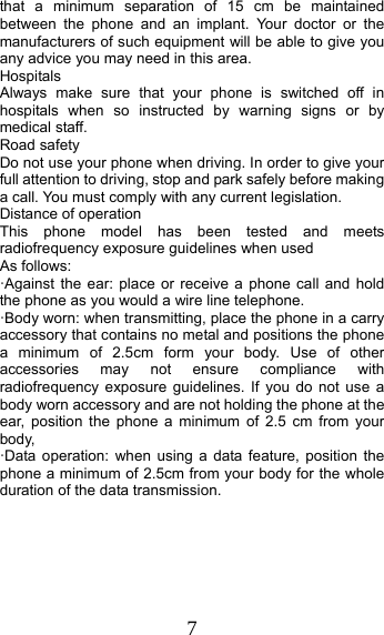7 that a minimum separation of 15 cm be maintained between the phone and an implant. Your doctor or the manufacturers of such equipment will be able to give you any advice you may need in this area.   Hospitals Always make sure that your phone is switched off in hospitals when so instructed by warning signs or by medical staff.   Road safety Do not use your phone when driving. In order to give your full attention to driving, stop and park safely before making a call. You must comply with any current legislation. Distance of operation This phone model has been tested and meets radiofrequency exposure guidelines when used   As follows: ·Against the ear: place or receive a phone call and hold the phone as you would a wire line telephone. ·Body worn: when transmitting, place the phone in a carry accessory that contains no metal and positions the phone a minimum of 2.5cm form your body. Use of other accessories may not ensure compliance with radiofrequency exposure guidelines. If you do not use a body worn accessory and are not holding the phone at the ear, position the phone a minimum of 2.5 cm from your body, ·Data operation: when using a data feature, position the phone a minimum of 2.5cm from your body for the whole duration of the data transmission. 
