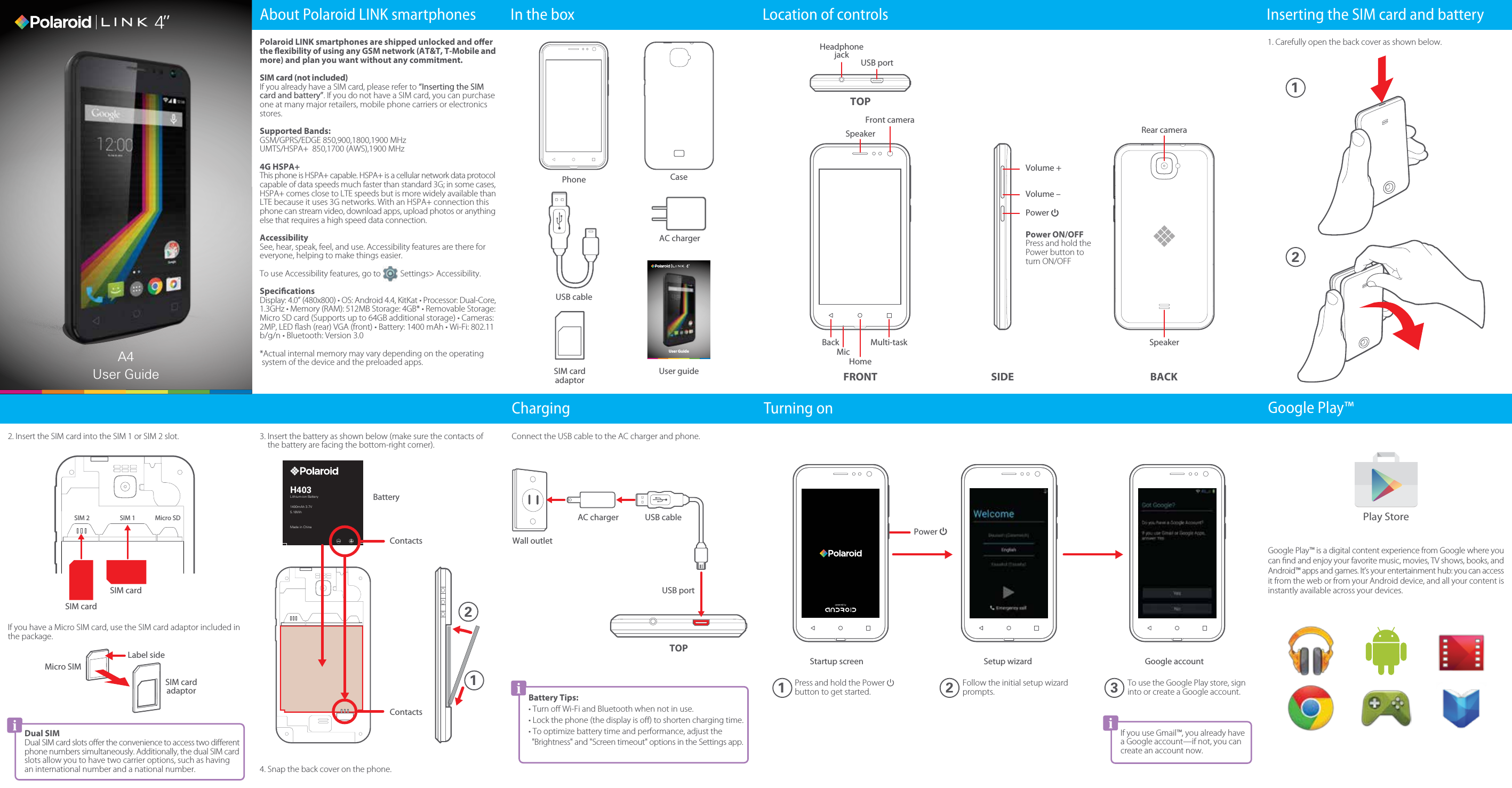 Power ON/OFFPress and hold the Power button to turn ON/OFFSIM 2 SIM 1 Micro SDFollow the initial setup wizard prompts.To use the Google Play store, sign into or create a Google account.Press and hold the Power  button to get started.1. Carefully open the back cover as shown below.3. Insert the battery as shown below (make sure the contacts of     the battery are facing the bottom-right corner).4. Snap the back cover on the phone.In the box Location of controls Inserting the SIM card and batteryTurning onUser GuideA4 User GuideChargingUser guidePhoneUSB cableSIM cardadaptorCaseAC chargerSpeakerHeadphonejackRear cameraBACKSIDETOPTOPFront cameraUSB portPower Volume –Volume +MicHomeFRONTBack Multi-taskConnect the USB cable to the AC charger and phone.Wall outletUSB portUSB cableAC charger12Battery Tips:• Turn oﬀ Wi-Fi and Bluetooth when not in use.• Lock the phone (the display is oﬀ) to shorten charging time.• To optimize battery time and performance, adjust the &quot;Brightness&quot; and &quot;Screen timeout&quot; options in the Settings app.If you use Gmail™, you already have a Google account—if not, you can create an account now.Power H403Lithium-ion Battery1400mAh 3.7V5.18WhMade in ChinaContactsContactsBattery122. Insert the SIM card into the SIM 1 or SIM 2 slot.Dual SIMDual SIM card slots oﬀer the convenience to access two diﬀerent phone numbers simultaneously. Additionally, the dual SIM card slots allow you to have two carrier options, such as having an international number and a national number.SIM cardSIM cardIf you have a Micro SIM card, use the SIM card adaptor included in the package.Label sideMicro SIMSIM cardadaptorSpeakerPolaroid LINK smartphones are shipped unlocked and oer the exibility of using any GSM network (AT&amp;T, T-Mobile and more) and plan you want without any commitment.SIM card (not included)If you already have a SIM card, please refer to “Inserting the SIM card and battery”. If you do not have a SIM card, you can purchase one at many major retailers, mobile phone carriers or electronics stores.Supported Bands:GSM/GPRS/EDGE 850,900,1800,1900 MHzUMTS/HSPA+  850,1700 (AWS),1900 MHz4G HSPA+This phone is HSPA+ capable. HSPA+ is a cellular network data protocol capable of data speeds much faster than standard 3G; in some cases, HSPA+ comes close to LTE speeds but is more widely available than LTE because it uses 3G networks. With an HSPA+ connection this phone can stream video, download apps, upload photos or anything else that requires a high speed data connection.AccessibilitySee, hear, speak, feel, and use. Accessibility features are there for everyone, helping to make things easier.To use Accessibility features, go to          Settings&gt; Accessibility.SpecicationsDisplay: 4.0” (480x800) • OS: Android 4.4, KitKat • Processor: Dual-Core, 1.3GHz • Memory (RAM): 512MB Storage: 4GB* • Removable Storage: Micro SD card (Supports up to 64GB additional storage) • Cameras: 2MP, LED ﬂash (rear) VGA (front) • Battery: 1400 mAh • Wi-Fi: 802.11 b/g/n • Bluetooth: Version 3.0*Actual internal memory may vary depending on the operating  system of the device and the preloaded apps.About Polaroid LINK smartphones1 2 3Google Play™Google Play™ is a digital content experience from Google where you can ﬁnd and enjoy your favorite music, movies, TV shows, books, and Android™ apps and games. It’s your entertainment hub: you can access it from the web or from your Android device, and all your content is instantly available across your devices.Play StoreStartup screen Setup wizard Google account