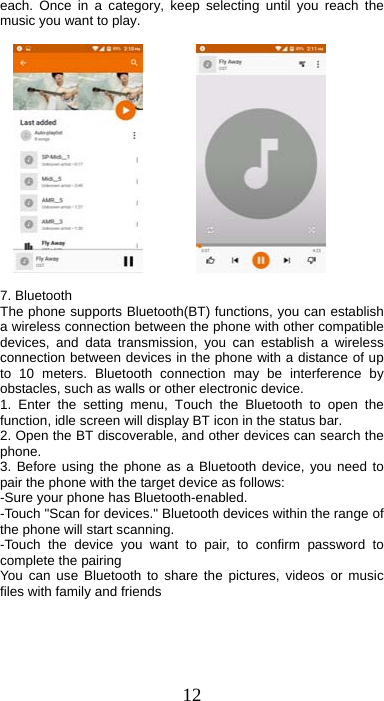 12 each. Once in a category, keep selecting until you reach the music you want to play.                7. Bluetooth   The phone supports Bluetooth(BT) functions, you can establish a wireless connection between the phone with other compatible devices, and data transmission, you can establish a wireless connection between devices in the phone with a distance of up to 10 meters. Bluetooth connection may be interference by obstacles, such as walls or other electronic device. 1. Enter the setting menu, Touch the Bluetooth to open the function, idle screen will display BT icon in the status bar. 2. Open the BT discoverable, and other devices can search the phone. 3. Before using the phone as a Bluetooth device, you need to pair the phone with the target device as follows: -Sure your phone has Bluetooth-enabled. -Touch &quot;Scan for devices.&quot; Bluetooth devices within the range of the phone will start scanning. -Touch the device you want to pair, to confirm password to complete the pairing You can use Bluetooth to share the pictures, videos or music files with family and friends 