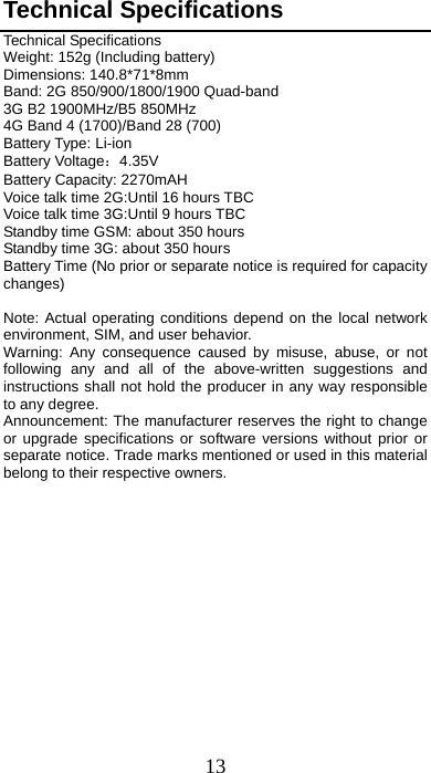 13 Technical Specifications Technical Specifications Weight: 152g (Including battery) Dimensions: 140.8*71*8mm   Band: 2G 850/900/1800/1900 Quad-band 3G B2 1900MHz/B5 850MHz 4G Band 4 (1700)/Band 28 (700) Battery Type: Li-ion Battery Voltage：4.35V Battery Capacity: 2270mAH Voice talk time 2G:Until 16 hours TBC Voice talk time 3G:Until 9 hours TBC Standby time GSM: about 350 hours Standby time 3G: about 350 hours Battery Time (No prior or separate notice is required for capacity changes)  Note: Actual operating conditions depend on the local network environment, SIM, and user behavior.   Warning: Any consequence caused by misuse, abuse, or not following any and all of the above-written suggestions and instructions shall not hold the producer in any way responsible to any degree.     Announcement: The manufacturer reserves the right to change or upgrade specifications or software versions without prior or separate notice. Trade marks mentioned or used in this material belong to their respective owners.        