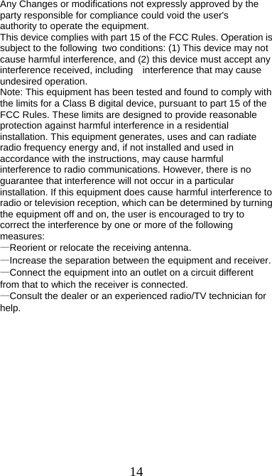 14  Any Changes or modifications not expressly approved by the party responsible for compliance could void the user&apos;s   authority to operate the equipment.      This device complies with part 15 of the FCC Rules. Operation is subject to the following two conditions: (1) This device may not cause harmful interference, and (2) this device must accept any interference received, including    interference that may cause undesired operation.    Note: This equipment has been tested and found to comply with the limits for a Class B digital device, pursuant to part 15 of the FCC Rules. These limits are designed to provide reasonable protection against harmful interference in a residential installation. This equipment generates, uses and can radiate radio frequency energy and, if not installed and used in accordance with the instructions, may cause harmful interference to radio communications. However, there is no guarantee that interference will not occur in a particular installation. If this equipment does cause harmful interference to radio or television reception, which can be determined by turning the equipment off and on, the user is encouraged to try to correct the interference by one or more of the following measures:    —Reorient or relocate the receiving antenna.      —Increase the separation between the equipment and receiver.     —Connect the equipment into an outlet on a circuit different from that to which the receiver is connected. —Consult the dealer or an experienced radio/TV technician for help.     