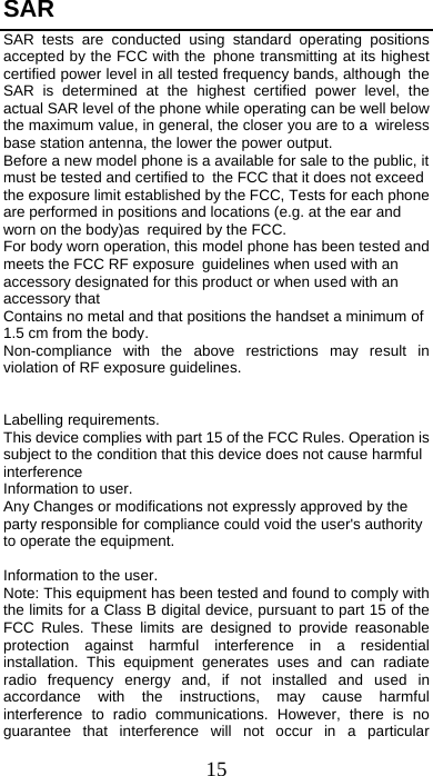 15 SAR  SAR tests are conducted using standard operating positions accepted by the FCC with the phone transmitting at its highest certified power level in all tested frequency bands, although the SAR is determined at the highest certified power level, the actual SAR level of the phone while operating can be well below the maximum value, in general, the closer you are to a wireless base station antenna, the lower the power output.  Before a new model phone is a available for sale to the public, it must be tested and certified to the FCC that it does not exceed the exposure limit established by the FCC, Tests for each phone are performed in positions and locations (e.g. at the ear and worn on the body)as required by the FCC.  For body worn operation, this model phone has been tested and meets the FCC RF exposure guidelines when used with an accessory designated for this product or when used with an accessory that  Contains no metal and that positions the handset a minimum of 1.5 cm from the body.  Non-compliance with the above restrictions may result in violation of RF exposure guidelines.   Labelling requirements. This device complies with part 15 of the FCC Rules. Operation is subject to the condition that this device does not cause harmful interference Information to user. Any Changes or modifications not expressly approved by the party responsible for compliance could void the user&apos;s authority to operate the equipment.   Information to the user. Note: This equipment has been tested and found to comply with the limits for a Class B digital device, pursuant to part 15 of the FCC Rules. These limits are designed to provide reasonable protection against harmful interference in a residential installation. This equipment generates uses and can radiate radio frequency energy and, if not installed and used in accordance with the instructions, may cause harmful interference to radio communications. However, there is no guarantee that interference will not occur in a particular 