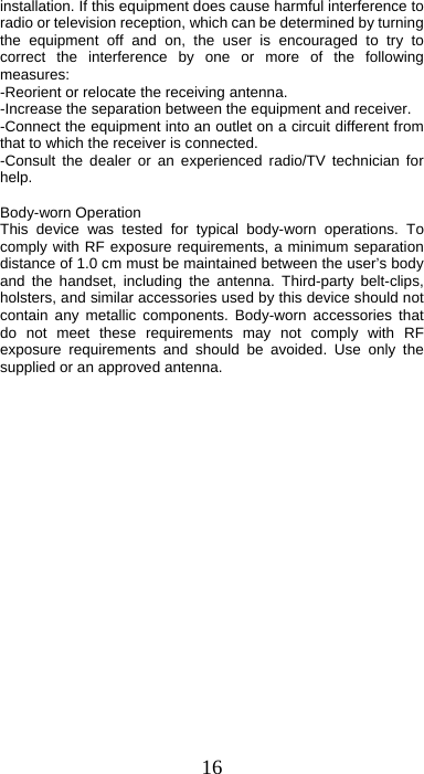 16 installation. If this equipment does cause harmful interference to radio or television reception, which can be determined by turning the equipment off and on, the user is encouraged to try to correct the interference by one or more of the following measures: -Reorient or relocate the receiving antenna. -Increase the separation between the equipment and receiver. -Connect the equipment into an outlet on a circuit different from that to which the receiver is connected. -Consult the dealer or an experienced radio/TV technician for help.  Body-worn Operation This device was tested for typical body-worn operations. To comply with RF exposure requirements, a minimum separation distance of 1.0 cm must be maintained between the user’s body and the handset, including the antenna. Third-party belt-clips, holsters, and similar accessories used by this device should not contain any metallic components. Body-worn accessories that do not meet these requirements may not comply with RF exposure requirements and should be avoided. Use only the supplied or an approved antenna. 