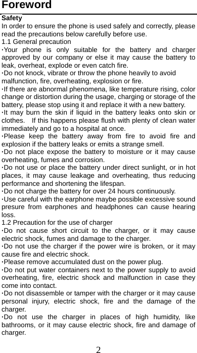 2 Foreword Safety In order to ensure the phone is used safely and correctly, please read the precautions below carefully before use. 1.1 General precaution ·Your phone is only suitable for the battery and charger approved by our company or else it may cause the battery to leak, overheat, explode or even catch fire. ·Do not knock, vibrate or throw the phone heavily to avoid malfunction, fire, overheating, explosion or fire. ·If there are abnormal phenomena, like temperature rising, color change or distortion during the usage, charging or storage of the battery, please stop using it and replace it with a new battery. ·It may burn the skin if liquid in the battery leaks onto skin or clothes.    If this happens please flush with plenty of clean water immediately and go to a hospital at once. ·Please keep the battery away from fire to avoid fire and explosion if the battery leaks or emits a strange smell. ·Do not place expose the battery to moisture or it may cause overheating, fumes and corrosion. ·Do not use or place the battery under direct sunlight, or in hot places, it may cause leakage and overheating, thus reducing performance and shortening the lifespan. ·Do not charge the battery for over 24 hours continuously. ·Use careful with the earphone maybe possible excessive sound presure from earphones and headphones can cause hearing loss. 1.2 Precaution for the use of charger ·Do not cause short circuit to the charger, or it may cause electric shock, fumes and damage to the charger. ·Do not use the charger if the power wire is broken, or it may cause fire and electric shock. ·Please remove accumulated dust on the power plug. ·Do not put water containers next to the power supply to avoid overheating, fire, electric shock and malfunction in case they come into contact. ·Do not disassemble or tamper with the charger or it may cause personal injury, electric shock, fire and the damage of the charger. ·Do not use the charger in places of high humidity, like bathrooms, or it may cause electric shock, fire and damage of charger. 