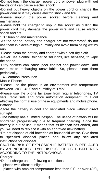 3 ·Do not touch the charger, power cord or power plug with wet hands or it can cause electric shock. ·Do not put heavy objects on the power cord or change the power cord or it may cause electric shock and fire. ·Please unplug the power socket before cleaning and maintenance. ·Please hold the charger to unplug the socket as pulling the power cord may damage the power wire and cause electric shock and fire. 1.3 Cleaning and maintenance ·As the phone, battery and charger are not waterproof, do not use them in places of high humidity and avoid them being wet by rain. ·Please clean the battery and charger with a soft dry cloth. ·Never use alcohol, thinner or solutions, like benzene, to wipe the phone. ·Dirty sockets can cause poor contact and power down, and even make recharging unavailable. So, please clean them periodically. 1.4 Common Precaution Mobile Phone: ·Please use the phone in an environment with temperature between -20℃- 45℃and humidity of &lt;75%. ·Please use the phone far away from regular telephones, TV sets, radio sets and office automation equipment, to avoid affecting the normal use of these equipments and mobile phone. Battery: ·Store the battery in cool and ventilated place without direct sunlight. ·The battery has a limited lifespan. The usage of battery will be shortened progressively due to frequent charging. Once the battery is out of use, it means that its lifespan has ended, and you will need to replace it with an approved new battery. ·Do not dispose of old batteries as household waste. Give them to specified disposal places and follow any stipulated instructions for disposal. CAUTION:RISK OF EXPLOSION IF BATTERY IS REPLACED BY AN INCORRECT TYPE.DISPOSE OF USED BATTERIES ACCORDING TO THE INSTRUCYIONS. Charger: ·Do not charge under following conditions:   -- places with direct sunlight -- places with ambient temperature less than 0℃  or over 40℃, 