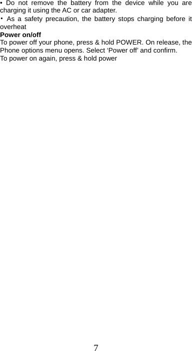 7 • Do not remove the battery from the device while you are charging it using the AC or car adapter.   • As a safety precaution, the battery stops charging before it overheat Power on/off   To power off your phone, press &amp; hold POWER. On release, the Phone options menu opens. Select ‘Power off’ and confirm.   To power on again, press &amp; hold power 