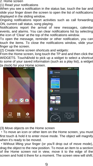 9  2. Home screen (1) Read your notifications   When you see a notification in the status bar, touch the bar and slide your finger down the screen to open the list of notifications displayed in the sliding window.   Ongoing notifications report activities such as call forwarding ON, current call status, song playing.   Notifications report the arrival of new messages, calendar events, and alarms. You can clear notifications list by selecting the icon of ‘Clear’ at the top of the notifications window.   To open the message, reminder or other notification, you can touch the items. To close the notifications window, slide your finger up the screen.   (2) Create Home screen shortcuts and widgets:   From the Home screen, long touch the TP and and then click the WIDGETS. Touch&amp;hold to pick up a widget to select a shortcut to some of your saved information (such as a play list), a widget (a clock) for your Home screen.                 (3) Move objects on the Home screen   ·To move an icon or other item on the Home screen, you must first touch &amp; hold it to enter move mode. The object will magnify when it’s ready to be moved.   ·Without lifting your finger (or you’ll drop out of move mode), drag the object to the new position. To move an item to a section of the Home screen not in view, move it to the edge of the screen and hold it there for a moment. The screen view will shift; 