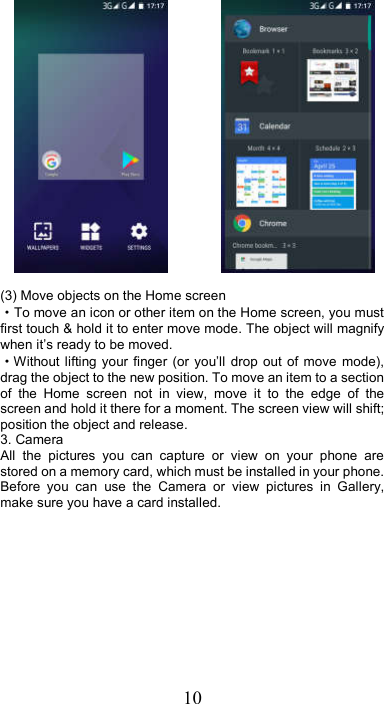 10                 (3) Move objects on the Home screen   ·To move an icon or other item on the Home screen, you must first touch &amp; hold it to enter move mode. The object will magnify when it’s ready to be moved.   ·Without lifting your finger  (or  you’ll  drop  out of move  mode), drag the object to the new position. To move an item to a section of  the  Home  screen  not  in  view,  move  it  to  the  edge  of  the screen and hold it there for a moment. The screen view will shift; position the object and release. 3. Camera All  the  pictures  you  can  capture  or  view  on  your  phone  are stored on a memory card, which must be installed in your phone. Before  you  can  use  the  Camera  or  view  pictures  in  Gallery, make sure you have a card installed.   