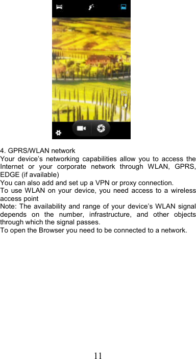 11   4. GPRS/WLAN network Your  device’s  networking  capabilities  allow  you  to  access  the Internet  or  your  corporate  network  through  WLAN,  GPRS, EDGE (if available)     You can also add and set up a VPN or proxy connection. To  use WLAN  on  your  device,  you  need  access  to  a  wireless access point   Note: The availability  and  range of your  device’s WLAN  signal depends  on  the  number,  infrastructure,  and  other  objects through which the signal passes.   To open the Browser you need to be connected to a network. 