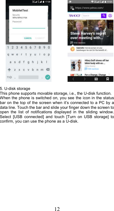 12                 5. U-disk storage This phone supports movable storage, i.e., the U-disk function. When the phone is switched on, you see the icon in the status bar on the top of  the  screen when it’s connected to a  PC  by  a data line. Touch the bar and slide your finger down the screen to open  the  list  of  notifications  displayed  in  the  sliding  window. Select  [USB  connected]  and  touch  [Turn  on  USB  storage]  to confirm, you can use the phone as a U-disk.  