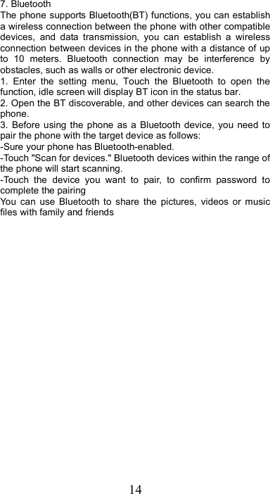 14 7. Bluetooth   The phone supports Bluetooth(BT) functions, you can establish a wireless connection between the phone with other compatible devices,  and  data  transmission,  you  can  establish  a  wireless connection between devices in the phone with a distance of up to  10  meters.  Bluetooth  connection  may  be  interference  by obstacles, such as walls or other electronic device. 1.  Enter  the  setting  menu,  Touch  the  Bluetooth  to  open  the function, idle screen will display BT icon in the status bar. 2. Open the BT discoverable, and other devices can search the phone. 3. Before  using the  phone as a  Bluetooth  device,  you  need to pair the phone with the target device as follows: -Sure your phone has Bluetooth-enabled. -Touch &quot;Scan for devices.&quot; Bluetooth devices within the range of the phone will start scanning. -Touch  the  device  you  want  to  pair,  to  confirm  password  to complete the pairing You  can  use  Bluetooth  to  share  the  pictures,  videos  or  music files with family and friends 