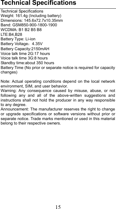 15 Technical Specifications Technical Specifications Weight: 161.4g (Including battery) Dimensions: 145.6x72.7x10.35mm   Band: GSM850-900-1800-1900 WCDMA: B1 B2 B5 B8 LTE:B4,B28 Battery Type: Li-ion   Battery Voltage：4.35V Battery Capacity:2150mAH   Voice talk time 2G:17 hours Voice talk time 3G:8 hours Standby time:about 350 hours Battery Time (No prior or separate notice is required for capacity changes)  Note: Actual  operating conditions  depend  on the  local  network environment, SIM, and user behavior.   Warning:  Any  consequence  caused  by  misuse,  abuse,  or  not following  any  and  all  of  the  above-written  suggestions  and instructions shall  not hold the producer in any way responsible to any degree.     Announcement: The manufacturer reserves the right to change or  upgrade  specifications  or  software  versions  without  prior  or separate notice. Trade marks mentioned or used in this material belong to their respective owners.         