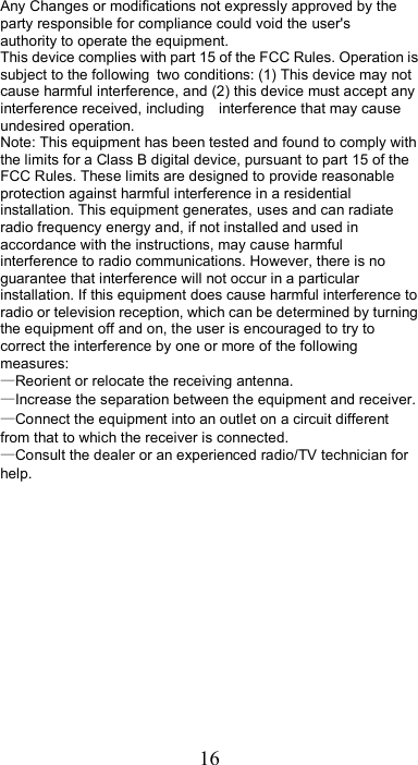 16 Any Changes or modifications not expressly approved by the party responsible for compliance could void the user&apos;s   authority to operate the equipment.      This device complies with part 15 of the FCC Rules. Operation is subject to the following two conditions: (1) This device may not cause harmful interference, and (2) this device must accept any interference received, including    interference that may cause undesired operation.       Note: This equipment has been tested and found to comply with the limits for a Class B digital device, pursuant to part 15 of the FCC Rules. These limits are designed to provide reasonable protection against harmful interference in a residential installation. This equipment generates, uses and can radiate radio frequency energy and, if not installed and used in accordance with the instructions, may cause harmful interference to radio communications. However, there is no guarantee that interference will not occur in a particular installation. If this equipment does cause harmful interference to radio or television reception, which can be determined by turning the equipment off and on, the user is encouraged to try to correct the interference by one or more of the following measures:      —Reorient or relocate the receiving antenna.      —Increase the separation between the equipment and receiver.      —Connect the equipment into an outlet on a circuit different from that to which the receiver is connected. —Consult the dealer or an experienced radio/TV technician for help.        