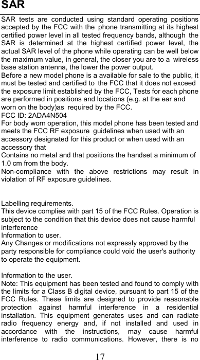 17 SAR   SAR  tests  are  conducted  using  standard  operating  positions accepted by the FCC with the phone transmitting at its highest certified power level in all tested frequency bands, although the SAR  is  determined  at  the  highest  certified  power  level,  the actual SAR level of the phone while operating can be well below the maximum value, in general, the closer you are to a wireless base station antenna, the lower the power output.  Before a new model phone is a available for sale to the public, it must be tested and certified to the FCC that it does not exceed the exposure limit established by the FCC, Tests for each phone are performed in positions and locations (e.g. at the ear and worn on the body)as required by the FCC.  FCC ID: 2ADA4N504 For body worn operation, this model phone has been tested and meets the FCC RF exposure guidelines when used with an accessory designated for this product or when used with an accessory that  Contains no metal and that positions the handset a minimum of 1.0 cm from the body.  Non-compliance  with  the  above  restrictions  may  result  in violation of RF exposure guidelines.   Labelling requirements. This device complies with part 15 of the FCC Rules. Operation is subject to the condition that this device does not cause harmful interference Information to user. Any Changes or modifications not expressly approved by the party responsible for compliance could void the user&apos;s authority to operate the equipment.    Information to the user. Note: This equipment has been tested and found to comply with the limits for a Class B digital device, pursuant to part 15 of the FCC  Rules.  These  limits  are  designed  to  provide  reasonable protection  against  harmful  interference  in  a  residential installation.  This  equipment  generates  uses  and  can  radiate radio  frequency  energy  and,  if  not  installed  and  used  in accordance  with  the  instructions,  may  cause  harmful interference  to  radio  communications.  However,  there  is  no 