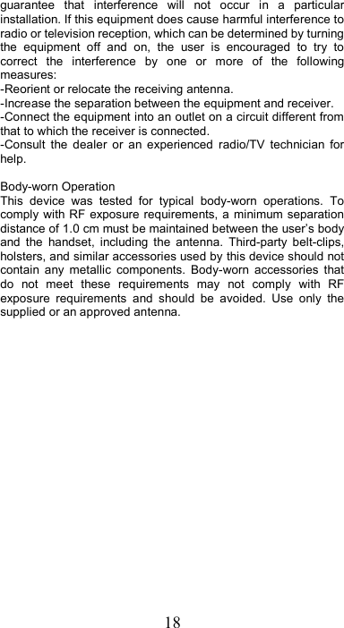 18 guarantee  that  interference  will  not  occur  in  a  particular installation. If this equipment does cause harmful interference to radio or television reception, which can be determined by turning the  equipment  off  and  on,  the  user  is  encouraged  to  try  to correct  the  interference  by  one  or  more  of  the  following measures: -Reorient or relocate the receiving antenna. -Increase the separation between the equipment and receiver. -Connect the equipment into an outlet on a circuit different from that to which the receiver is connected. -Consult  the  dealer  or  an  experienced  radio/TV  technician  for help.  Body-worn Operation This  device  was  tested  for  typical  body-worn  operations.  To comply with RF exposure requirements, a minimum separation distance of 1.0 cm must be maintained between the user’s body and  the  handset,  including  the  antenna.  Third-party  belt-clips, holsters, and similar accessories used by this device should not contain  any  metallic  components.  Body-worn  accessories  that do  not  meet  these  requirements  may  not  comply  with  RF exposure  requirements  and  should  be  avoided.  Use  only  the supplied or an approved antenna. 