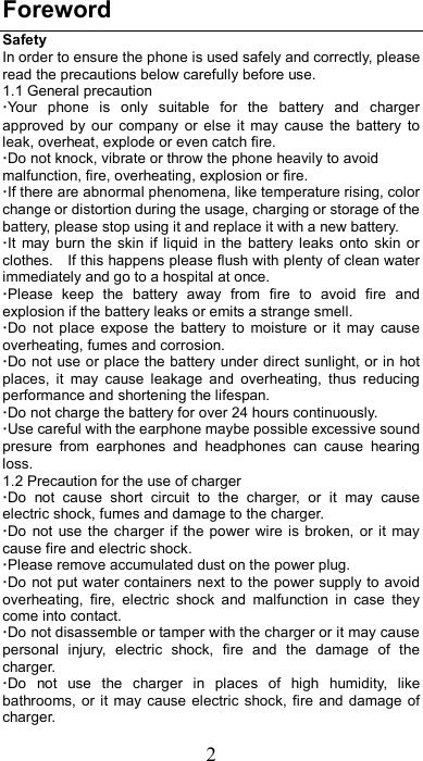 2 Foreword Safety In order to ensure the phone is used safely and correctly, please read the precautions below carefully before use. 1.1 General precaution ·Your  phone  is  only  suitable  for  the  battery  and  charger approved  by  our  company  or else it  may  cause  the battery  to leak, overheat, explode or even catch fire. ·Do not knock, vibrate or throw the phone heavily to avoid malfunction, fire, overheating, explosion or fire. ·If there are abnormal phenomena, like temperature rising, color change or distortion during the usage, charging or storage of the battery, please stop using it and replace it with a new battery. ·It  may  burn the  skin  if  liquid  in  the  battery  leaks  onto  skin  or clothes.    If this happens please flush with plenty of clean water immediately and go to a hospital at once. ·Please  keep  the  battery  away  from  fire  to  avoid  fire  and explosion if the battery leaks or emits a strange smell. ·Do  not  place  expose  the  battery  to  moisture  or  it  may  cause overheating, fumes and corrosion. ·Do not  use or place the battery  under direct sunlight, or in hot places,  it  may  cause  leakage  and  overheating,  thus  reducing performance and shortening the lifespan. ·Do not charge the battery for over 24 hours continuously. ·Use careful with the earphone maybe possible excessive sound presure  from  earphones  and  headphones  can  cause  hearing loss. 1.2 Precaution for the use of charger ·Do  not  cause  short  circuit  to  the  charger,  or  it  may  cause electric shock, fumes and damage to the charger. ·Do  not  use  the  charger  if the power  wire  is broken,  or  it  may cause fire and electric shock. ·Please remove accumulated dust on the power plug. ·Do not put water containers next to  the power supply to avoid overheating,  fire,  electric  shock  and  malfunction  in  case  they come into contact. ·Do not disassemble or tamper with the charger or it may cause personal  injury,  electric  shock,  fire  and  the  damage  of  the charger. ·Do  not  use  the  charger  in  places  of  high  humidity,  like bathrooms, or  it  may cause electric  shock,  fire  and  damage  of charger. 