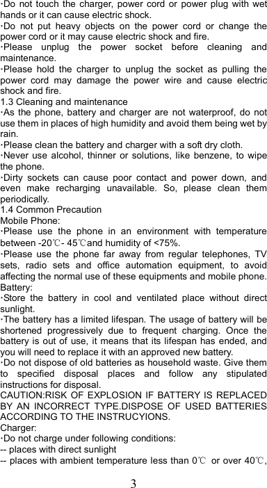 3 ·Do  not  touch  the  charger,  power  cord  or  power  plug  with  wet hands or it can cause electric shock. ·Do  not  put  heavy  objects  on  the  power  cord  or  change  the power cord or it may cause electric shock and fire. ·Please  unplug  the  power  socket  before  cleaning  and maintenance. ·Please  hold  the  charger  to  unplug  the  socket  as  pulling  the power  cord  may  damage  the  power  wire  and  cause  electric shock and fire. 1.3 Cleaning and maintenance ·As the  phone, battery  and  charger  are  not  waterproof,  do  not use them in places of high humidity and avoid them being wet by rain. ·Please clean the battery and charger with a soft dry cloth. ·Never  use  alcohol,  thinner  or  solutions,  like  benzene,  to  wipe the phone. ·Dirty  sockets  can  cause  poor  contact  and  power  down,  and even  make  recharging  unavailable.  So,  please  clean  them periodically. 1.4 Common Precaution Mobile Phone: ·Please  use  the  phone  in  an  environment  with  temperature between -20℃- 45℃and humidity of &lt;75%. ·Please  use  the  phone  far  away  from  regular  telephones,  TV sets,  radio  sets  and  office  automation  equipment,  to  avoid affecting the normal use of these equipments and mobile phone. Battery: ·Store  the  battery  in  cool  and  ventilated  place  without  direct sunlight. ·The battery has a limited lifespan. The usage of battery will be shortened  progressively  due  to  frequent  charging.  Once  the battery is out of use, it means that its lifespan has ended, and you will need to replace it with an approved new battery. ·Do not dispose of old batteries as household waste. Give them to  specified  disposal  places  and  follow  any  stipulated instructions for disposal. CAUTION:RISK  OF  EXPLOSION  IF  BATTERY IS REPLACED BY  AN  INCORRECT  TYPE.DISPOSE  OF  USED  BATTERIES ACCORDING TO THE INSTRUCYIONS. Charger: ·Do not charge under following conditions:   -- places with direct sunlight -- places with ambient temperature less than 0℃  or over 40℃, 