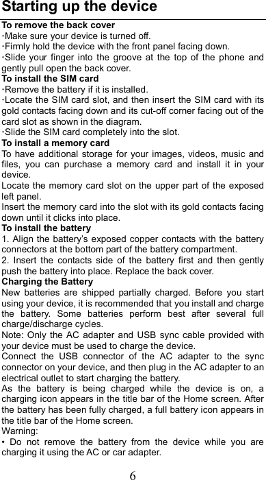 6 Starting up the device To remove the back cover   ·Make sure your device is turned off. ·Firmly hold the device with the front panel facing down.   ·Slide  your  finger  into  the  groove  at  the  top  of  the  phone  and gently pull open the back cover. To install the SIM card                    ·Remove the battery if it is installed.   ·Locate the SIM card slot, and then insert the SIM card with its gold contacts facing down and its cut-off corner facing out of the card slot as shown in the diagram. ·Slide the SIM card completely into the slot. To install a memory card To  have additional storage for  your images,  videos, music  and files,  you  can  purchase  a  memory  card  and  install  it  in  your device. Locate the memory card slot on the upper part of  the exposed left panel. Insert the memory card into the slot with its gold contacts facing down until it clicks into place. To install the battery 1. Align the battery’s exposed copper contacts with the battery connectors at the bottom part of the battery compartment.     2.  Insert  the  contacts  side  of  the  battery  first  and  then  gently push the battery into place. Replace the back cover. Charging the Battery New  batteries  are  shipped  partially  charged.  Before  you  start using your device, it is recommended that you install and charge the  battery.  Some  batteries  perform  best  after  several  full charge/discharge cycles.     Note: Only  the AC  adapter and  USB  sync  cable  provided  with your device must be used to charge the device.   Connect  the  USB  connector  of  the  AC  adapter  to  the  sync connector on your device, and then plug in the AC adapter to an electrical outlet to start charging the battery.     As  the  battery  is  being  charged  while  the  device  is  on,  a charging icon appears in the title bar of the Home screen. After the battery has been fully charged, a full battery icon appears in the title bar of the Home screen.     Warning:   •  Do  not  remove  the  battery  from  the  device  while  you  are charging it using the AC or car adapter.   