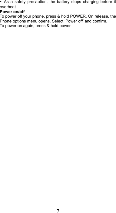 7 •  As  a  safety  precaution,  the  battery  stops  charging  before  it overheat Power on/off   To power off your phone, press &amp; hold POWER. On release, the Phone options menu opens. Select ‘Power off’ and confirm.   To power on again, press &amp; hold power 