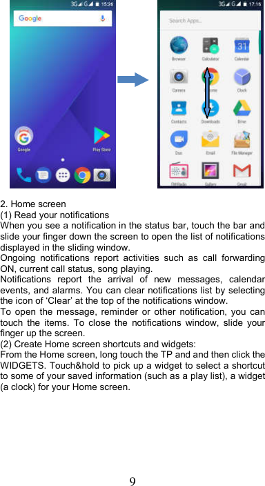 9                2. Home screen (1) Read your notifications   When you see a notification in the status bar, touch the bar and slide your finger down the screen to open the list of notifications displayed in the sliding window.   Ongoing  notifications  report  activities  such  as  call  forwarding ON, current call status, song playing.   Notifications  report  the  arrival  of  new  messages,  calendar events, and alarms. You can clear notifications list by selecting the icon of ‘Clear’ at the top of the notifications window.   To  open  the  message,  reminder  or  other  notification,  you  can touch  the  items.  To  close  the  notifications  window,  slide  your finger up the screen.   (2) Create Home screen shortcuts and widgets:   From the Home screen, long touch the TP and and then click the WIDGETS. Touch&amp;hold to pick up a widget to select a shortcut to some of your saved information (such as a play list), a widget (a clock) for your Home screen. 