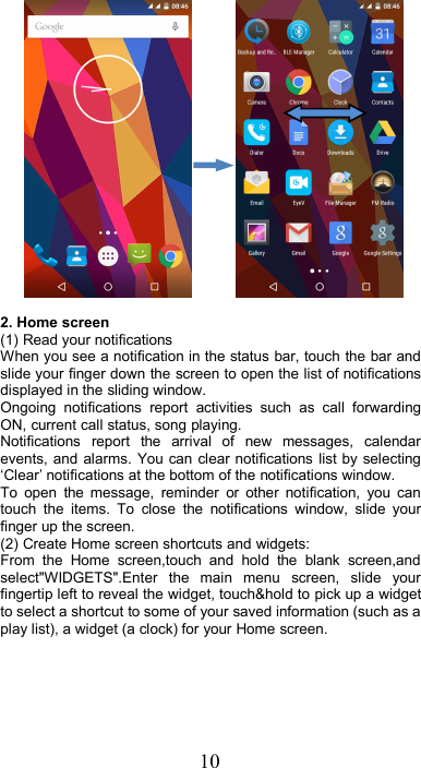 102. Home screen(1) Read your notificationsWhen you see a notification in the status bar, touch the bar andslide your finger down the screen to open the list of notificationsdisplayed in the sliding window.Ongoing notifications report activities such as call forwardingON, current call status, song playing.Notifications report the arrival of new messages, calendarevents, and alarms. You can clear notifications list by selecting‘Clear’ notifications at the bottom of the notifications window.To open the message, reminder or other notification, you cantouch the items. To close the notifications window, slide yourfinger up the screen.(2) Create Home screen shortcuts and widgets:From the Home screen,touch and hold the blank screen,andselect&quot;WIDGETS&quot;.Enter the main menu screen, slide yourfingertip left to reveal the widget, touch&amp;hold to pick up a widgetto select a shortcut to some of your saved information (such as aplay list), a widget (a clock) for your Home screen.