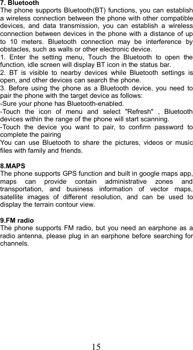 157. BluetoothThe phone supports Bluetooth(BT) functions, you can establisha wireless connection between the phone with other compatibledevices, and data transmission, you can establish a wirelessconnection between devices in the phone with a distance of upto 10 meters. Bluetooth connection may be interference byobstacles, such as walls or other electronic device.1. Enter the setting menu, Touch the Bluetooth to open thefunction, idle screen will display BT icon in the status bar.2. BT is visible to nearby devices while Bluetooth settings isopen, and other devices can search the phone.3. Before using the phone as a Bluetooth device, you need topair the phone with the target device as follows:-Sure your phone has Bluetooth-enabled.-Touch the icon of menu and select &quot;Refresh&quot; , Bluetoothdevices within the range of the phone will start scanning.-Touch the device you want to pair, to confirm password tocomplete the pairingYou can use Bluetooth to share the pictures, videos or musicfiles with family and friends.8.MAPSThe phone supports GPS function and built in google maps app,maps can provide contain administrative zones andtransportation, and business information of vector maps,satellite images of different resolution, and can be used todisplay the terrain contour view.9.FM radioThe phone supports FM radio, but you need an earphone as aradio antenna, please plug in an earphone before searching forchannels.