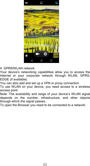 11   4. GPRS/WLAN network Your  device’s  networking  capabilities  allow  you  to  access  the Internet  or  your  corporate  network  through  WLAN,  GPRS, EDGE (if available)     You can also add and set up a VPN or proxy connection. To  use WLAN  on  your  device,  you  need  access  to  a  wireless access point   Note: The availability  and  range of your  device’s WLAN  signal depends  on  the  number,  infrastructure,  and  other  objects through which the signal passes.   To open the Browser you need to be connected to a network. 