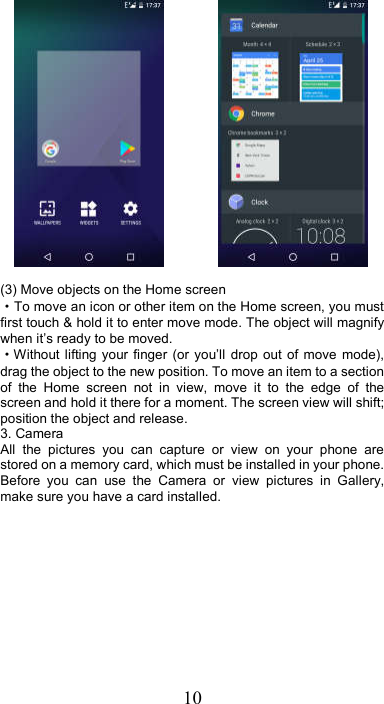 10                 (3) Move objects on the Home screen   ·To move an icon or other item on the Home screen, you must first touch &amp; hold it to enter move mode. The object will magnify when it’s ready to be moved.   ·Without lifting your finger  (or  you’ll  drop  out of move  mode), drag the object to the new position. To move an item to a section of  the  Home  screen  not  in  view,  move  it  to  the  edge  of  the screen and hold it there for a moment. The screen view will shift; position the object and release. 3. Camera All  the  pictures  you  can  capture  or  view  on  your  phone  are stored on a memory card, which must be installed in your phone. Before  you  can  use  the  Camera  or  view  pictures  in  Gallery, make sure you have a card installed.   