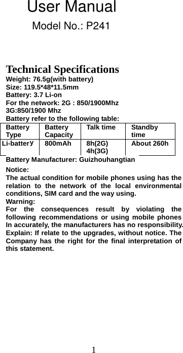 1 Technical Specifications Weight: 76.5g(with battery)   Size: 119.5*48*11.5mm Battery: 3.7 Li-on For the network: 2G : 850/1900Mhz 3G:850/1900 Mhz Battery refer to the following table: Battery Type  Battery Capacity Talk time  Standby time Li-battery  800mAh  8h(2G) 4h(3G)  About 260hBattery Manufacturer: Guizhouhangtian   Notice:  The actual condition for mobile phones using has the relation to the network of the local environmental conditions, SIM card and the way using. Warning:  For the consequences result by violating the following recommendations or using mobile phones In accurately, the manufacturers has no responsibility. Explain: If relate to the upgrades, without notice. The Company has the right for the final interpretation of this statement. User ManualModel No.: P241