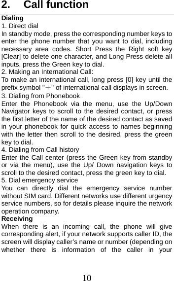 10 2. Call functionDialing 1. Direct dialIn standby mode, press the corresponding number keys to enter the phone number that you want to dial, including necessary area codes. Short Press the Right soft key [Clear] to delete one character, and Long Press delete all inputs, press the Green key to dial. 2. Making an International Call:To make an international call, long press [0] key until the prefix symbol &quot;＋&quot; of international call displays in screen. 3. Dialing from Phonebook Enter the Phonebook via the menu, use the Up/Down Navigator keys to scroll to the desired contact, or press the first letter of the name of the desired contact as saved in your phonebook for quick access to names beginning with the letter then scroll to the desired, press the green key to dial. 4. Dialing from Call history Enter the Call center (press the Green key from standby or via the menu), use the Up/ Down navigation keys to scroll to the desired contact, press the green key to dial. 5. Dial emergency serviceYou can directly dial the emergency service number without SIM card. Different networks use different urgency service numbers, so for details please inquire the network operation company. Receiving  When there is an incoming call, the phone will give corresponding alert, if your network supports caller ID, the screen will display caller’s name or number (depending on whether there is information of the caller in your 