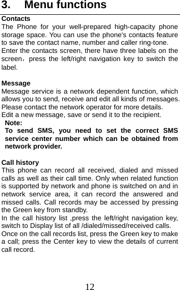 12 3. Menu functionsContacts The Phone for your well-prepared high-capacity phone storage space. You can use the phone&apos;s contacts feature to save the contact name, number and caller ring-tone.   Enter the contacts screen, there have three labels on the screen，press the left/right navigation key to switch the label. Message Message service is a network dependent function, which allows you to send, receive and edit all kinds of messages. Please contact the network operator for more details. Edit a new message, save or send it to the recipient. Note:  To send SMS, you need to set the correct SMS service center number which can be obtained from network provider.  Call history This phone can record all received, dialed and missed calls as well as their call time. Only when related function is supported by network and phone is switched on and in network service area, it can record the answered and missed calls. Call records may be accessed by pressing the Green key from standby. In the call history list ,press the left/right navigation key, switch to Display list of all /dialed/missed/received calls. Once on the call records list, press the Green key to make a call; press the Center key to view the details of current call record. 