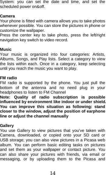 14 System: you can set the date and time, and set the scheduled power on&amp;off. Camera Your phone is fitted with camera allows you to take photos whenever possible. You can store the pictures in phone or customize the wallpaper. Press the center key to take photo, press the left/right navigation key switch to video record.   Music Your music is organized into four categories: Artists, Albums, Songs, and Play lists. Select a category to view the lists within each. Once in a category, keep selecting until you reach the music you want to play. FM radio FM radio is supported by the phone. You just pull the bottom of the antenna and no need plug in your headphones to listen to FM Channel   Note: Quality of radio subscription is possible influenced by environment like indoor or under shield. You can improve this situation as following: stand closer to the window, adjust the position of earphone line or adjust the channel manually Gallery  You use Gallery to view pictures that you’ve taken with Camera, downloaded, or copied onto your SD card or USB storage; you can also view pictures in a Picasa web album. You can perform basic editing tasks on pictures and set them as your wallpaper or contact picture. You can also share your pictures with friends, via email or messaging, or by uploading them to the Picasa and 