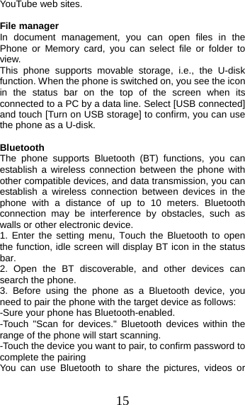 15 YouTube web sites. File manager In document management, you can open files in the Phone or Memory card, you can select file or folder to view.  This phone supports movable storage, i.e., the U-disk function. When the phone is switched on, you see the icon in the status bar on the top of the screen when its connected to a PC by a data line. Select [USB connected] and touch [Turn on USB storage] to confirm, you can use the phone as a U-disk. Bluetooth The phone supports Bluetooth (BT) functions, you can establish a wireless connection between the phone with other compatible devices, and data transmission, you can establish a wireless connection between devices in the phone with a distance of up to 10 meters. Bluetooth connection may be interference by obstacles, such as walls or other electronic device. 1. Enter the setting menu, Touch the Bluetooth to openthe function, idle screen will display BT icon in the status bar. 2. Open the BT discoverable, and other devices cansearch the phone. 3. Before using the phone as a Bluetooth device, youneed to pair the phone with the target device as follows: -Sure your phone has Bluetooth-enabled. -Touch &quot;Scan for devices.&quot; Bluetooth devices within the range of the phone will start scanning. -Touch the device you want to pair, to confirm password to complete the pairing You can use Bluetooth to share the pictures, videos or 