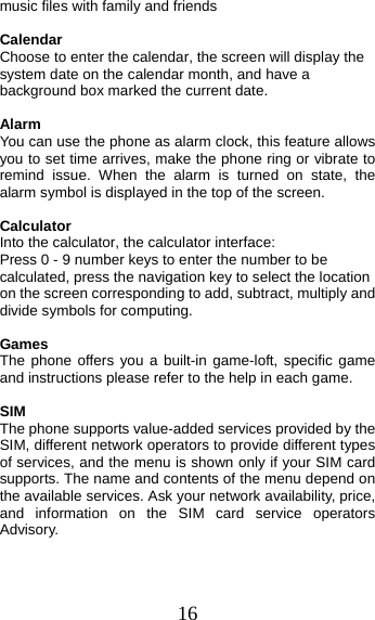 16 music files with family and friends Calendar Choose to enter the calendar, the screen will display the system date on the calendar month, and have a background box marked the current date.   Alarm You can use the phone as alarm clock, this feature allows you to set time arrives, make the phone ring or vibrate to remind issue. When the alarm is turned on state, the alarm symbol is displayed in the top of the screen.   Calculator Into the calculator, the calculator interface: Press 0 - 9 number keys to enter the number to be calculated, press the navigation key to select the location on the screen corresponding to add, subtract, multiply and divide symbols for computing. Games The phone offers you a built-in game-loft, specific game and instructions please refer to the help in each game. SIMThe phone supports value-added services provided by the SIM, different network operators to provide different types of services, and the menu is shown only if your SIM card supports. The name and contents of the menu depend on the available services. Ask your network availability, price, and information on the SIM card service operators Advisory. 