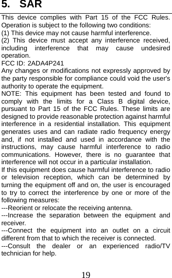 19 5. SARThis device complies with Part 15 of the FCC Rules. Operation is subject to the following two conditions: (1) This device may not cause harmful interference.   (2) This device must accept any interference received, including interference that may cause undesired operation. FCC ID: 2ADA4P241 Any changes or modifications not expressly approved by the party responsible for compliance could void the user&apos;s authority to operate the equipment. NOTE: This equipment has been tested and found to comply with the limits for a Class B digital device, pursuant to Part 15 of the FCC Rules. These limits are designed to provide reasonable protection against harmful interference in a residential installation. This equipment generates uses and can radiate radio frequency energy and, if not installed and used in accordance with the instructions, may cause harmful interference to radio communications. However, there is no guarantee that interference will not occur in a particular installation. If this equipment does cause harmful interference to radio or television reception, which can be determined by turning the equipment off and on, the user is encouraged to try to correct the interference by one or more of the following measures: ---Reorient or relocate the receiving antenna. ---Increase the separation between the equipment and receiver. ---Connect the equipment into an outlet on a circuit different from that to which the receiver is connected. ---Consult the dealer or an experienced radio/TV technician for help. 