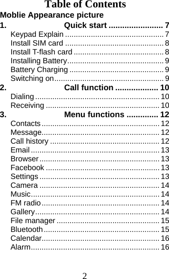 2 Table of Contents Moblie Appearance picture                             1. Quick start ........................ 7Keypad Explain .............................................. 7Install SIM card .............................................. 8Install T-flash card .......................................... 8Installing Battery ............................................. 9Battery Charging ............................................ 9Switching on ................................................... 92.Call function ................... 10Dialing .......................................................... 10Receiving ..................................................... 103.Menu functions .............. 12Contacts ....................................................... 12Message....................................................... 12Call history ................................................... 12Email ............................................................ 13Browser ........................................................ 13Facebook ..................................................... 13Settings ........................................................ 13Camera ........................................................ 14Music ............................................................ 14FM radio ....................................................... 14Gallery .......................................................... 14File manager ................................................ 15Bluetooth ...................................................... 15Calendar....................................................... 16Alarm ............................................................ 16