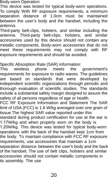 20 Body-worn Operation This device was tested for typical body-worn operations. To comply With RF exposure requirements, a minimum separation distance of 1.0cm must be maintained between the user’s body and the handset, including the antenna. Third-party belt-clips, holsters, and similar including the antenna. Third-party belt-clips, holsters, and similar accessories used by this device should not contain any metallic components. Body-worn accessories that do not meet these requirements may not comply with RF exposure requirements and should be avoided. Specific Absorption Rate (SAR) information: This wireless phone meets the government&apos;s requirements for exposure to radio waves. The guidelines are based on standards that were developed by independent scientific organizations through periodic and thorough evaluation of scientific studies. The standards include a substantial safety margin designed to assure the safety of all persons regardless of age or health. FCC RF Exposure Information and Statement The SAR limit of USA (FCC) is 1.6 W/kg averaged over one gram of tissue.The highest SAR value reported under this standard during product certification for use at the ear is 1.17W/kg and when properly worn on the body is 1.20W/kg. This device was tested for typical body-worn operations with the back of the handset kept 1cm from the body. To maintain compliance with FCC RF exposure requirements, use accessories that maintain a 1cm separation distance between the user&apos;s body and the back of the handset. The use of belt clips, holsters and similar accessories should not contain metallic components in its assembly. The use 