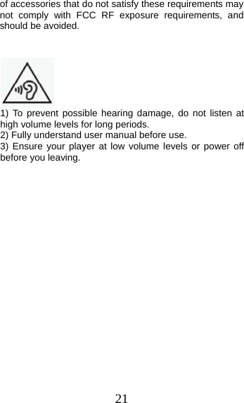 21 of accessories that do not satisfy these requirements may not comply with FCC RF exposure requirements, and should be avoided. 1) To prevent possible hearing damage, do not listen athigh volume levels for long periods. 2) Fully understand user manual before use. 3) Ensure your player at low volume levels or power offbefore you leaving. 